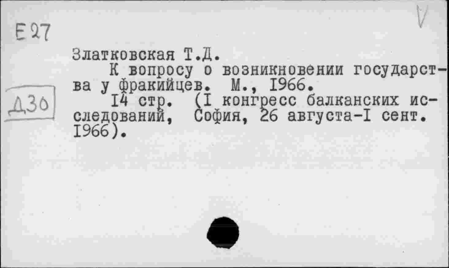 ﻿Златковская Т.Д.
К вопросу о возникновении государст ва у фракийцев. М., 1966.
14 стр. (I конгресс балканских исследовании, София, 26 августа-1 сент. 1966).